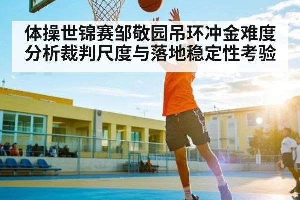 体操世锦赛邹敬园吊环冲金难度分析裁判尺度与落地稳定性考验