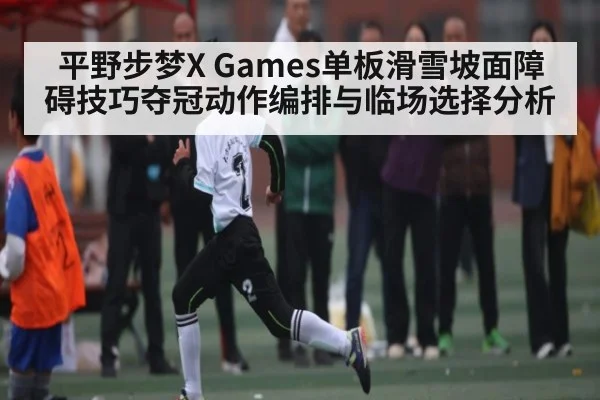 平野步梦X Games单板滑雪坡面障碍技巧夺冠动作编排与临场选择分析