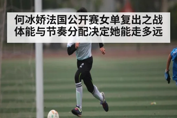 何冰娇法国公开赛女单复出之战 体能与节奏分配决定她能走多远